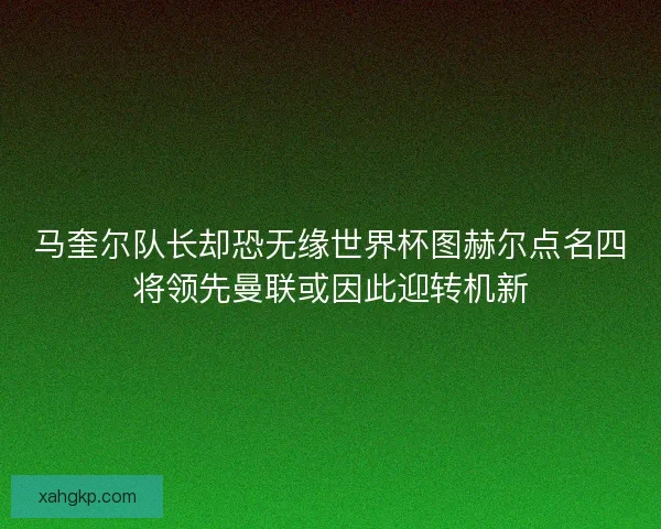 马奎尔队长却恐无缘世界杯图赫尔点名四将领先曼联或因此迎转机新