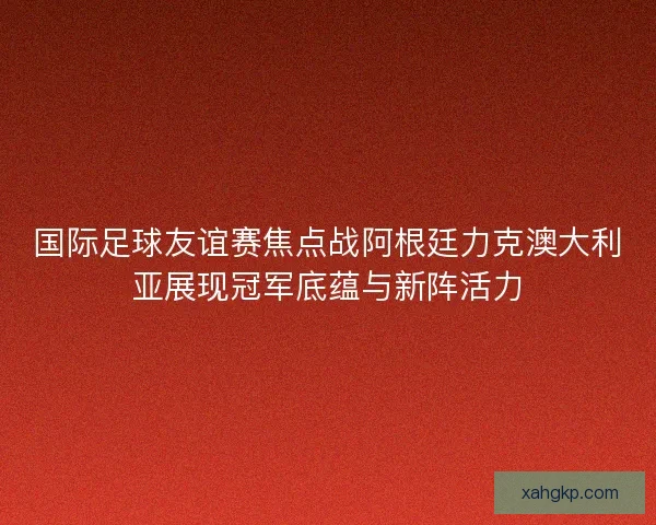 国际足球友谊赛焦点战阿根廷力克澳大利亚展现冠军底蕴与新阵活力