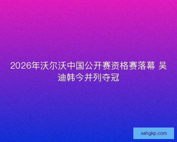 2026年沃尔沃中国公开赛资格赛落幕 吴迪韩今并列夺冠