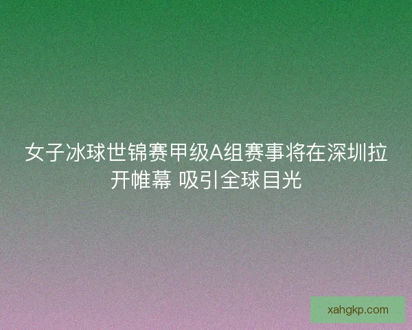 女子冰球世锦赛甲级A组赛事将在深圳拉开帷幕 吸引全球目光