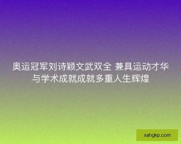 奥运冠军刘诗颖文武双全 兼具运动才华与学术成就成就多重人生辉煌