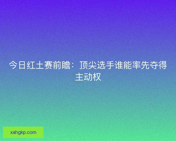 今日红土赛前瞻：顶尖选手谁能率先夺得主动权