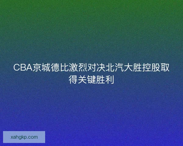 CBA京城德比激烈对决北汽大胜控股取得关键胜利